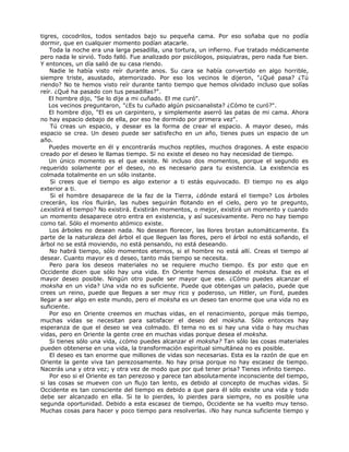 tigres, cocodrilos, todos sentados bajo su pequeña cama. Por eso soñaba que no podía
dormir, que en cualquier momento podían atacarle.
Toda la noche era una larga pesadilla, una tortura, un infierno. Fue tratado médicamente
pero nada le sirvió. Todo falló. Fue analizado por psicólogos, psiquiatras, pero nada fue bien.
Y entonces, un día salió de su casa riendo.
Nadie le había visto reír durante anos. Su cara se había convertido en algo horrible,
siempre triste, asustado, atemorizado. Por eso los vecinos le dijeron, "¿Qué pasa? ¿Tú
riendo? No te hemos visto reír durante tanto tiempo que hemos olvidado incluso que solías
reír. ¿Qué ha pasado con tus pesadillas?".
El hombre dijo, "Se lo dije a mi cuñado. El me curó".
Los vecinos preguntaron, "¿Es tu cuñado algún psicoanalista? ¿Cómo te curó?".
El hombre dijo, "El es un carpintero, y simplemente aserró las patas de mi cama. Ahora
no hay espacio debajo de ella, por eso he dormido por primera vez".
Tú creas un espacio, y desear es la forma de crear el espacio. A mayor deseo, más
espacio se crea. Un deseo puede ser satisfecho en un año, tienes pues un espacio de un
año.
Puedes moverte en él y encontrarás muchos reptiles, muchos dragones. A este espacio
creado por el deseo le llamas tiempo. Si no existe el deseo no hay necesidad de tiempo.
Un único momento es el que existe. Ni incluso dos momentos, porque el segundo es
requerido solamente por el deseo, no es necesario para tu existencia. La existencia es
colmada totalmente en un sólo instante.
Si crees que el tiempo es algo exterior a ti estás equivocado. El tiempo no es algo
exterior a ti.
Si el hombre desaparece de la faz de la Tierra, ¿dónde estará el tiempo? Los árboles
crecerán, los ríos fluirán, las nubes seguirán flotando en el cielo, pero yo te pregunto,
¿existirá el tiempo? No existirá. Existirán momentos, o mejor, existirá un momento y cuando
un momento desaparece otro entra en existencia, y así sucesivamente. Pero no hay tiempo
como tal. Sólo el momento atómico existe.
Los árboles no desean nada. No desean florecer, las llores brotan automáticamente. Es
parte de la naturaleza del árbol el que lleguen las flores, pero el árbol no está soñando, el
árbol no se está moviendo, no está pensando, no está deseando.
No habrá tiempo, sólo momentos eternos, si el hombre no está allí. Creas el tiempo al
desear. Cuanto mayor es d deseo, tanto más tiempo se necesita.
Pero para los deseos materiales no se requiere mucho tiempo. Es por esto que en
Occidente dicen que sólo hay una vida. En Oriente hemos deseado el moksha. Ese es el
mayor deseo posible. Ningún otro puede ser mayor que ese. ¿Cómo puedes alcanzar el
moksha en un vida? Una vida no es suficiente. Puede que obtengas un palacio, puede que
crees un reino, puede que llegues a ser muy rico y poderoso, un Hitler, un Ford, puedes
llegar a ser algo en este mundo, pero el moksha es un deseo tan enorme que una vida no es
suficiente.
Por eso en Oriente creemos en muchas vidas, en el renacimiento, porque más tiempo,
muchas vidas se necesitan para satisfacer el deseo del moksha. Sólo entonces hay
esperanza de que el deseo se vea colmado. El tema no es si hay una vida o hay muchas
vidas, pero en Oriente la gente cree en muchas vidas porque desea el moksha.
Si tienes sólo una vida, ¿cómo puedes alcanzar el moksha? Tan sólo las cosas materiales
pueden obtenerse en una vida, la transformación espiritual simultánea no es posible.
El deseo es tan enorme que millones de vidas son necesarias. Esta es la razón de que en
Oriente la gente viva tan perezosamente. No hay prisa porque no hay escasez de tiempo.
Nacerás una y otra vez; y otra vez de modo que por qué tener prisa? Tienes infinito tiempo.
Por eso si el Oriente es tan perezoso y parece tan absolutamente inconsciente del tiempo,
si las cosas se mueven con un flujo tan lento, es debido al concepto de muchas vidas. Si
Occidente es tan consciente del tiempo es debido a que para él sólo existe una vida y todo
debe ser alcanzado en ella. Si te lo pierdes, lo pierdes para siempre, no es posible una
segunda oportunidad. Debido a esta escasez de tiempo, Occidente se ha vuelto muy tenso.
Muchas cosas para hacer y poco tiempo para resolverlas. ¡No hay nunca suficiente tiempo y
 