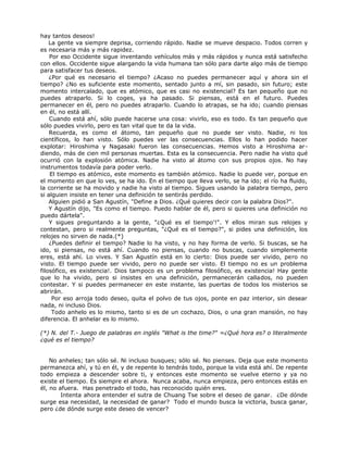 hay tantos deseos!
La gente va siempre deprisa, corriendo rápido. Nadie se mueve despacio. Todos corren y
es necesaria más y más rapidez.
Por eso Occidente sigue inventando vehículos más y más rápidos y nunca está satisfecho
con ellos. Occidente sigue alargando la vida humana tan sólo para darte algo más de tiempo
para satisfacer tus deseos.
¿Por qué es necesario el tiempo? ¿Acaso no puedes permanecer aquí y ahora sin el
tiempo? ¿No es suficiente este momento, sentado junto a mí, sin pasado, sin futuro; este
momento intercalado, que es atómico, que es casi no existencial? Es tan pequeño que no
puedes atraparlo. Si lo coges, ya ha pasado. Si piensas, está en el futuro. Puedes
permanecer en él, pero no puedes atraparlo. Cuando lo atrapas, se ha ido; cuando piensas
en él, no está allí.
Cuando está ahí, sólo puede hacerse una cosa: vivirlo, eso es todo. Es tan pequeño que
sólo puedes vivirlo, pero es tan vital que te da la vida.
Recuerda, es como el átomo, tan pequeño que no puede ser visto. Nadie, ni los
científicos, lo han visto. Sólo puedes ver las consecuencias. Ellos lo han podido hacer
explotar: Hiroshima y Nagasaki fueron las consecuencias. Hemos visto a Hiroshima ar-
diendo, más de cien mil personas muertas. Esta es la consecuencia. Pero nadie ha visto qué
ocurrió con la explosión atómica. Nadie ha visto al átomo con sus propios ojos. No hay
instrumentos todavía para poder verlo.
El tiempo es atómico, este momento es también atómico. Nadie lo puede ver, porque en
el momento en que lo ves, se ha ido. En el tiempo que lleva verlo, se ha ido; el río ha fluido,
la corriente se ha movido y nadie ha visto al tiempo. Sigues usando la palabra tiempo, pero
si alguien insiste en tener una definición te sentirás perdido.
Alguien pidió a San Agustín, "Define a Dios. ¿Qué quieres decir con la palabra Dios?".
Y Agustín dijo, "Es como el tiempo. Puedo hablar de él, pero si quieres una definición no
puedo dártela".
Y sigues preguntando a la gente, "¿Qué es el tiempo'!". Y ellos miran sus relojes y
contestan, pero si realmente preguntas, "¿Qué es el tiempo?", si pides una definición, los
relojes no sirven de nada.(*)
¿Puedes definir el tiempo? Nadie lo ha visto, y no hay forma de verlo. Si buscas, se ha
ido, si piensas, no está ahí. Cuando no piensas, cuando no buscas, cuando simplemente
eres, está ahí. Lo vives. Y San Agustín está en lo cierto: Dios puede ser vivido, pero no
visto. El tiempo puede ser vivido, pero no puede ser visto. El tiempo no es un problema
filosófico, es existencia!. Dios tampoco es un problema filosófico, es existencia! Hay gente
que lo ha vivido, pero si insistes en una definición, permanecerán callados, no pueden
contestar. Y si puedes permanecer en este instante, las puertas de todos los misterios se
abrirán.
Por eso arroja todo deseo, quita el polvo de tus ojos, ponte en paz interior, sin desear
nada, ni incluso Dios.
Todo anhelo es lo mismo, tanto si es de un cochazo, Dios, o una gran mansión, no hay
diferencia. El anhelar es lo mismo.
(*) N. del T.- Juego de palabras en inglés "What is the time?" =¿Qué hora es? o literalmente
¿qué es el tiempo?
No anheles; tan sólo sé. Ni incluso busques; sólo sé. No pienses. Deja que este momento
permanezca ahí, y tú en él, y de repente lo tendrás todo, porque la vida está ahí. De repente
todo empieza a descender sobre ti, y entonces este momento se vuelve eterno y ya no
existe el tiempo. Es siempre el ahora. Nunca acaba, nunca empieza, pero entonces estás en
él, no afuera. Has penetrado el todo, has reconocido quién eres.
Intenta ahora entender el sutra de Chuang Tse sobre el deseo de ganar. ¿De dónde
surge esa necesidad, la necesidad de ganar? Todo el mundo busca la victoria, busca ganar,
pero ¿de dónde surge este deseo de vencer?
 