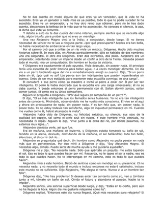 No te das cuenta en modo alguno de que eres ya un vencedor, que la vida te ha
sucedido. Eres ya un ganador y nada más es ya posible, todo lo que te podía suceder te ha
sucedido. Eres ya un emperador, y no hay otro reino que obtener, pero no te has dado
cuenta, desconoces la belleza de la vida que te ha acontecido. No conoces el silencio, la paz,
la dicha que está ya presente.
Y debido a esto no te das cuenta del reino interior, siempre sientes que se necesita algo
más, algún triunfo, para probar que no eres un mendigo.
Una vez Alejandro Magno vino a la India; a conquistar, desde luego. Si no tienes
necesidad de vencer no te vas a ninguna parte. ¿por qué preocuparte? Atenas era tan bella,
no había necesidad de embarcarse en tan largo viaje.
Por el camino oyó que a orillas de un río vivía un místico, Diógenes. Había oído muchas
historias sobre él. En esos días, en Atenas particularmente, sólo se hablaba de dos nombres:
uno era Alejandro, el otro era Diógenes. Eran dos extremos, dos polos. Alejandro era un
emperador, intentando crear un imperio desde un confín a otro de la Tierra. Deseaba poseer
todo el mundo; era un conquistador. Un hombre en busca de victoria.
Y Diógenes era exactamente el polo opuesto. Vivía desnudo, sin poseer nada. Al principio
tenía una escudilla de pedir limosna para beber agua, o a veces mendigar alimento. Un día
vio a un perro bebiendo agua del río e inmediatamente arrojó su cuenco. Dijo, "Si un perro
bebe sin él; ¿por qué no yo? Los perros son tan inteligentes que pueden ingeniárselas sin
cuenco. Debo de ser muy estúpido para mantener esta escudilla conmigo, es una carga".
El consideró a ese perro como su maestro e invitó al perro a estar con él por ser tan
inteligente. El perro le había mostrado que la escudilla era una carga innecesaria; él no se
daba cuenta. Y desde entonces el perro permaneció con él. Solían dormir juntos, solían
comer juntos. El perro era su único compañero.
Alguien le preguntó a Diógenes, "¿Por qué sigues en compañía de un perro?".
El dijo, "El es más inteligente que los llamados seres humanos. Yo no era tan inteligente
antes de conocerlo. Mirándolo, observándolo me he vuelto más consciente. El vive en el aquí
y ahora sin preocuparse de nada, sin poseer nada. Y es tan feliz que, sin poseer nada, lo
posee todo. Yo no estoy todavía tan satisfecho, algo de inquietud permanece en mí. Cuando
me vuelva como él, habré alcanzado la meta".
Alejandro había oído de Diógenes, su felicidad extática, su silencio, sus ojos de la
cualidad del espejo, tal como el cielo azul sin nubes. Y este hombre vivía desnudo, no
necesitaba ni ropas. Alguien le dijo, "Vive junto a la orilla del río, por donde pasamos, no
estamos muy lejos...”.
Alejandro deseaba verle, así que fue.
Era de mañana, una mañana de invierno, y Diógenes estaba tomando su baño de sol,
tendido en la arena, desnudo, disfrutando de la mañana, el sol bañándole, todo tan bello,
silencioso, el discurrir del río...
Alejandro se preguntaba qué decir. Un hombre como Alejandro no podía pensar en nada
más que en pertenencias. Por eso miró a Diógenes y dijo, "Soy Alejandro Magno. Si
necesitas algo, dímelo. Puedo serte de mucha ayuda y me gustaría ayudarte".
Diógenes rió y dijo, "No necesito nada. Sólo que apártate un poquito, me estás tapando
el sol. Eso es todo lo que puedes hacer por mí. Recuerda, no le tapes el sol a nadie, eso es
todo lo que puedes hacer. No te interpongas en mi camino, esto es todo lo que puedes
hacer".
Alejandro miró a este hombre. Debió de sentirse como un mendigo en su presencia: El no
necesita nada, y yo necesito todo el mundo e incluso entonces no estaré satisfecho, incluso
este mundo no es suficiente. Dijo Alejandro, "Me alegra el verte. Nunca vi a un hombre tan
feliz".
Diógenes dijo, "¡No hay problema! Si deseas estar tan contento como yo, ven y túmbate
junto a mí, tómate un baño de sol. Olvida el futuro y abandona el pasado. Nadie te lo
impide".
Alejandro sonrió, una sonrisa superficial desde luego, y dijo, "Estás en lo cierto, pero aún
no ha llegado la hora. Algún día me gustaría relajarme como tú".
Diógenes replicó, "Entonces este día nunca llegará, ¿Qué más necesitas para relajarte? Si
 