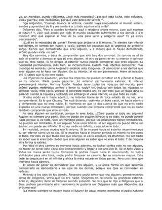 yo, un mendigo, puedo relajarme, ¿qué más necesitas? ¿por qué esta lucha, este esfuerzo,
estas guerras, este conquistar, por qué este deseo de vencer?".
Dijo Alejandro, "Cuando alcance la victoria, cuando haya conquistado el mundo entero,
vendré y aprenderé de ti y me sentaré a tu lado aquí en esta orilla".
Diógenes dijo, "Pero si puedes tumbarte aquí y relajarte ahora mismo, ¿por qué esperas
al futuro? Y, ¿por qué andas por todo el mundo causando sufrimiento a los demás y a ti
mismo? ¿Por qué esperar al final de tu vida para venir y relajarte aquí? Yo ya estoy
descansando".
¿Cuál es la necesidad de ganar? Tienes que probarte a ti mismo. Te sientes tan inferior
por dentro, te sientes tan hueco y vacío, sientes tal vacuidad que la urgencia de probarte
surge. Tienes que demostrarte que eres alguien, y a menos que lo hayas demostrado,
¿cómo puedes estar en paz?
Hay dos caminos, y trata de comprender que sólo hay dos caminos. Un camino es el de
salir al exterior y demostrar que tú eres alguien; el otro es penetrar en tu interior y conocer
que no eres nadie. Si te diriges al exterior nunca podrás demostrar que eres alguien. La
necesidad permanecerá, más bien, se incrementará. Cuanto más intentes demostrar, más
mendigo te sentirás, como Alejandro estando ante Diógenes. El demostrar a los demás que
eres alguien no te hace ser alguien. En tu interior, el no ser permanece. Hiere al corazón,
ahí tú sabes que tú no eres nadie.
Los imperios no ayudaron, porque los imperios no pueden penetrar en ti y llenar el hueco
en tu interior. Nada puede penetrar. Lo exterior permanecerá exterior, lo interior
permanecerá interior. No hay fusión. Puedes tener todas las riquezas del mundo, pero
¿cómo puedes metértelas dentro y llenar tu vacío? No, incluso con todas las riquezas te
sentirás vacío, más vacío, porque el contraste estará ahí. Es por esto que un Buda deja su
palacio: viendo la riqueza y sintiendo sin embargo el vacío interior, ve que todo es inútil.
El otro modo es ir hacia adentro, no intentar liberarse de este estado de no ser, sino
comprenderlo. Es lo que Chuang Tse está diciendo: vuélvete un bote vacío, ve hacia adentro
y comprende que no eres nadie. El momento en que te das cuenta de que no eres nadie
explotas en una nueva dimensión, porque cuando una persona comprende que no es nadie
también comprende que él lo es todo.
No eres alguien en particular, porque lo eres todo. ¿Cómo puede el todo ser alguien?
Alguien es siempre una parte. Dios no puede ser alguien porque lo es todo; no puede poseer
nada porque lo es todo. Sólo un mendigo posee, porque las posesiones tienen limitaciones,
no pueden ser ilimitadas. El ser alguien tiene unos límites, el ser alguien no puede darse sin
límites, no puede ser infinito. El no ser nadie es infinito, como el serlo todo.
En realidad, ambos modos son lo mismo. Si te mueves hacia el exterior experimentarás
tu ser interior como un no ser. Si te mueves hacia el interior sentirás el mismo no ser como
el todo. Por esto es que Buda dice que shunya, el vacío absoluto, es Brahman. No ser nadie
es saber que lo eres todo. Saber que eres alguien es saber que no eres el todo. Y de ninguna
otra forma lo sabrás.
Por esto el otro camino es moverse hacia adentro, no luchar contra este no ser alguien,
no tratar de llenar este vacío sino comprenderlo y llegar a ser uno con él. Sé el bote vacío y
todos los mares serán tuyos. Entonces te podrás mover hacia lo desconocido, no habrá
obstáculos para este bote, nadie podrá bloquear su camino. No se requieren mapas. Este
bote se desplazará en el infinito y ahora la meta estará en todas partes. Pero uno tiene que
moverse hacia adentro.
El deseo de ganar es demostrar que eres alguien, y la única forma en que sabemos
demostrarlo es demostrarlo a los ojos de los demás, porque sus ojos se convierten en
reflejos.
Mirando a los ojos de los demás, Alejandro podía sentir que era alguien; permaneciendo
cerca de Diógenes, sintió que no era nadie. Diógenes no reconocía su grandeza externa.
Ante él, Alejandro debe de haberse sentido estúpido. Se dice que le dijo a Diógenes que si
Dios pudiera garantizarle otro nacimiento le gustaría ser Diógenes más que Alejandro. ¡La
próxima vez!
¡La mente siempre se mueve hacia el futuro! En aquel mismo momento el podía haberse
 