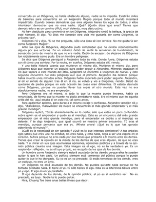 convertido en un Diógenes, no había obstáculo alguno, nadie se lo impedía. Existirán miles
de barreras para convertirte en un Alejandro Magno porque todo el mundo intentará
impedírtelo. Cuando deseas demostrar que eres alguien hieres los egos de todos, y ellos
intentarán demostrar que no eres nadie. ¿Qué? ¿Quién dices que eres? Tienes que
demostrarlo y es un camino difícil, muy violento, muy destructivo.
No hay obstáculo para convertirte en un Diógenes. Alejandro sintió la belleza, la gracia de
este hombre. El dijo, "Si Dios me concede otra vida me gustaría ser como Diógenes, la
próxima vez".
Diógenes rió y dijo, "Si se me pregunta, sólo una cosa sé con certeza: No me gustaría ser
como Alejandro Magno".
Ante los ojos de Diógenes, Alejandro pudo comprobar que no existía reconocimiento
alguno por sus victorias. En un instante debió de sentir la sensación de hundimiento, la
sensación como de muerte de que no era nadie. Debió de escapar, de alejarse de Diógenes
tan rápidamente como pudo. Era un hombre peligroso.
Se dice que Diógenes persiguió a Alejandro toda su vida. Donde fuera, Diógenes estaba
con él como una sombra. Por la noche, en sueños, Diógenes estaba allí, riendo.
Y una bella historia cuenta que murieron el mismo día. Murieron el mismo día, pero
Diógenes tuvo que esperar un poquito para poder seguir a Alejandro. Mientras cruzaban el
río que separa a este mundo del otro, Alejandro se encontró a Diógenes de nuevo, y este
segundo encuentro fue más peligroso aun que el primero. Alejandro iba delante porque
había muerto unos minutos antes. Diógenes había esperado para poder seguirle. Alejandro,
al oír el sonido de alguien tras él en el río, se volvió y vio a Diógenes, riendo. Debió de
quedarse de piedra porque en esta ocasión las cosas eran diferentes. El estaba desnudo
como Diógenes, porque no puedes llevar tus ropas al otro mundo. Esta vez no era
absolutamente nadie, no era emperador.
Pero Diógenes era el mismo. A todo lo que la muerte puede llevarse, había ya
renunciado, de forma que la muerte no podía arrebatarle nada. Era el mismo que en aquella
orilla del río; aquí estaba él en este río, tal como antes.
Para aparentar aplomo, para darse a él mismo coraje y confianza, Alejandro también rió y
dijo, "¡Fantástico, maravilloso! De nuevo se encuentran el más grande emperador y el más
grande mendigo".
Diógenes replicó, "Estás absolutamente en lo cierto, sólo que estás un poco confundido
sobre quién es el emperador y quién es el mendigo. Este es un encuentro del más grande
emperador con el más grande mendigo, pero el emperador va detrás y el mendigo va
delante. Y te digo Alejandro, que igual ocurrió en nuestro primer encuentro. Tú eras el
mendigo, aunque pensaste que era yo. ¡Mírate ahora! ¿Qué es lo que has ganado
obteniendo el mundo?".
¿Cuál es la necesidad de ser ganador? ¿Qué es lo que intentas demostrar? A tus propios
ojos sabes que eres una no entidad, no eres nada, y esta nada, llega a ser una espina en el
corazón. Sufres porque no eres nada por eso tienes que probarte a ti mismo ante los demás.
Tienes que crear la opinión en la mente de los demás de que eres alguien, de que no eres
nada. Y al mirar en sus ojos acumularás opiniones, opiniones públicas y a través de la opi-
nión pública crearás una imagen. Esta imagen es el ego, no es tu verdadero yo. Es un
resplandor reflejado, no es el tuyo propio, es recogido de los ojos de los demás.
Un hombre como Alejandro siempre estará asustado de los demás porque ellos le pueden
quitar lo que le han dado. Un político siempre está temeroso del público porque le puede
quitar lo que le ha otorgado. Su yo es un yo prestado. Si estás temeroso de los demás, eres
un esclavo, no eres un amo.
Un Diógenes no está asustado de los demás. No puedes quitarle nada porque no ha
tomado prestado nada. El tiene el yo, tú sólo tienes el ego. Esta es la diferencia básica entre
yo y ego. El ego es un yo prestado.
El ego depende de los demás, de la opinión pública; el yo es el auténtico ser. No es
prestado, es tuyo. Nadie te lo puede quitar.
Mira, Chuang Tse tiene unas bellas líneas que decir:
 