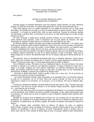 Cuando un arquero dispara por placer
despliega toda su habilidad.
¡Por placer!
Cuando un arquero dispara por placer
despliega toda su habilidad.
Cuando juegas no intentas demostrar que eres alguien. Estás cómodo, en casa. Mientras
juegas, tan sólo por diversión, no estás preocupado por lo que los otros pensarán de ti.
¿Has visto alguna vez a un padre luchando en una pelea de bromas con su hijo? Será
derrotado. Se tumbará en el suelo y el niño se sentará sobre su pecho riendo y dirá, "¡Soy el
vencedor!", y el padre se sentirá feliz. Sólo es para divertirse. Cuando te diviertes puedes
ser derrotado y sentirte feliz. La diversión no es seria, no está relacionada con el ego. El ego
siempre es serio.
Por esto recuerda, si estás serio, estarás siempre confuso, en una confusión interior. Un
santo siempre está jugando, como si disparara por el puro placer de hacerlo. No está
interesado en disparar a algún blanco en concreto, tan sólo disfruta con ello.
Un filósofo alemán, Eugene Herrigel, fue al Japón a aprender meditación. Y en Japón usan
todo tipo de pretextos para enseñar meditación. El tiro con arco es uno de ellos. Herrigel era
un perfecto arquero, cien por cien exacto, nunca fallaba. Por esto acudió a un Maestro para
aprender meditación por medio del tiro con arco, ya que era diestro en su manejo.
Pasaron tres años de estudio y Herrigel comenzó a pensar que era una pérdida de tiempo.
El Maestro seguía insistiendo en que él no debía disparar, le dijo a Herrigel, "Deja que la
flecha salga por sí misma. No deberías estar ahí con tu deseo, deja que la flecha parta por sí
sola".
Era absurdo. Para un Occidental particularmente era un absoluto absurdo: ¿Qué quieres
decir, dejar que la flecha se dispare por sí misma? ¿Cómo puede dispararse la flecha por sí
misma? Tengo que hacer algo. Y continuaba disparando sin fallar el blanco.
Pero el Maestro le dijo, "El blanco no es en realidad el blanco. Tú eres el blanco. No estoy
mirando si aciertas o no. Esto es una destreza mecánica. Te estoy mirando a ti para ver si
estás o no estás. ¡Dispara por puro placer! Disfrútalo, no intentes demostrar que nunca
fallas. No intentes confirmar el ego. El ego ya está aquí, tú estás aquí, no hay necesidad de
demostrarlo. Relájate y permite que la flecha se dispare sola".
Herrigel no podía entenderlo. Probó y probó y dijo una y otra, vez, "Si mi puntería es
perfecta, ¿por qué no me das el certificado?".
La mente Occidental siempre está interesada en el resultado final y la Oriental siempre
lo está en el comienzo, no en el final. Para una mente oriental, el final no es útil; la
importancia reside en el comienzo, en el arquero, no en el blanco. Por eso el Maestro dijo,
"No".
Y entonces, totalmente abatido, Herrigel pidió permiso para partir. Dijo, "Tendré pues que
marcharme. Tres años es mucho tiempo y no he sacado ningún provecho. Sigues diciendo
no... que todavía soy el mismo".
El día en que tenía que partir se acercó a despedirse del Maestro y le encontró enseñando
a otros discípulos. Esa mañana Herrigel no estaba interesado, se iba, había abandonado todo
el proyecto. De modo que se puso a esperar a que el Maestro acabase para poderle decir
adiós y partir.
Sentado en el banco miró al Maestro por primera vez. Por primera vez en tres años miró
al Maestro. En realidad él no estaba haciendo nada; era como si la flecha se disparara sola.
El Maestro no estaba serio, se divertía, jugaba. No existía un alguien interesado en acertar al
blanco.
El ego siempre está, orientado hacia un blanco. El placer no tiene un objetivo
determinado, el placer existe ya desde el comienzo, cuando la flecha deja el arco. Si éste se
dispara, es accidental; si da en el blanco, no tiene importancia; tanto si acierta como si
yerra, que más da. Pero cuando la flecha deja el arco, el arquero debería estar disfrutando,
 