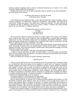 entonces podrás desplegar toda la técnica, entonces florecerá por sí misma. Tú no serás
necesario. Ningún esfuerzo es necesario.
Simplemente todo tu ser ha de estar disponible, toda tu energía ha de estar disponible. Y
así la flor surge por sí misma.
Si dispara para ganar un broche de metal
entonces se pone nervioso.
Si él compite por una hebilla de latón, si hay algo para alcanzar, algún resultado, está ya
nervioso, asustado. El miedo llega: "¿Ganará o no ganará?", está dividido. Una parte de la
mente dice, "Puede que ganes", otra parte dice, "Puede que pierdas". En este momento él
no dispone de toda su destreza, ahora él es mitad y mitad. Y siempre que estás dividido
todo tu ser se vuelve feo ''y malsano. Enfermas.
Si dispara para ganar un premio de oro
se ciega
o ve dos blancos:
está fuera de sí.
Ve al mercado y observa la gente que ansía oro. Están ciegos. El oro ciega a los hombres
como ninguna otra cosa, el oro ciega los ojos completamente. Cuando estás demasiado
ansioso por el éxito, demasiado ansioso por los resultados, demasiado ambicioso, cuando
estás demasiado ansioso por la medalla de oro, entonces estás ciego y comienzas a ver dos
blancos. Estás tan borracho que empiezas a ver doble.
Nasruddin hablaba a su hijo en un bar. Le dijo, "Recuerda siempre cuando debes parar de
beber. El alcohol es bueno, pero uno necesita saber cuando hay que parar. Y te lo digo por
experiencia propia. Mira hacia esa esquina, cuando esas cuatro personas sentadas a la mesa
empiecen a parecer ocho, para".
El chico le dijo, "Pero padre, si sólo veo a dos personas ahí sentadas".
Cuando la mente está ebria, la visión se vuelve doble. Y el oro te vuelve inconsciente,
ebrio. En ese momento hay dos blancos y tú tienes tanta prisa por alcanzarlos que te pones
nervioso, temblando por dentro.
Este es el estado que Chuang Tse quiere expresar cuando dice:
...está fuera de sí.
Todo el mundo está fuera de si. No son sólo los locos los que están idos, tú también estás
ido. La diferencia sólo es de grado, no de cualidad; un poco más y en cualquier momento
puedes traspasar los límites. Es como si te hallases a noventa y nueve grados centígrados.
Cien grados y hierves, has cruzado la frontera. La diferencia entre los que viven en los
manicomios y los que están fuera es solamente de cantidad, no de cualidad. Todos estamos
locos, porque todo el mundo busca resultados, metas, objetivos. Se ha de obtener algo. Y
así llega el nerviosismo, el temblor interior, entonces no puedes estar impasible por dentro.
Y cuando tiemblas por dentro, el objetivo se duplica, o cuadruplica o se multiplica por ocho,
y entonces es imposible llegar a ser un arquero.
El arquero perfecto es siempre aquel que está alegre.
Un hombre perfecto vive la vida como un placer, un juego.
Mira la vida de Krishna. Si Chuang Tse lo hubiera conocido hubiera sido hermoso. La vida
de Krishna es alegría. Buda, Mahavir, Jesús, de una forma u otra son algo serios, como si se
tuviera que alcanzar algo, el moksha, el nirvana, la cesación de deseos. Pero Krishna no
tiene absolutamente ningún propósito: el flautista vive para el placer, bailando con chicas y
disfrutando, cantando. Para él no hay sitio donde ir. Todo está aquí, de forma que ¿por qué
preocuparse por el resultado? Todo está al alcance ahora mismo, ¿por qué no disfrutarlo?
Krishna es el hombre perfecto, si la alegría es la característica del hombre perfecto. En la
India nunca llamamos a la vida de Krishna charitra, su tarea, la llamamos lila, su comedia;
 