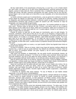 No hay nadie dentro. Si te encontrases a Chuang Tse, o a Lao Tse, o a mí, el bote estará
ahí, pero vacío, sin nadie en él. Si sólo miras superficialmente, entonces parecerá que hay
alguien, porque el bote está ahí. Pero si penetras más, si realmente intimas conmigo, si te
olvidas del cuerpo, del bote, entonces encontrarás una nada. Chuang Tse es una rara flor,
porque llegar a ser un don nadie es lo más difícil, es casi imposible, es lo más extraordinario
del mundo.
La mente ordinaria suspira por lo extraordinario, y eso es parte de lo ordinario; la mente
común desea ser alguien en particular, eso es parte de lo ordinario. Puedes convertirte en
un Alejandro, pero permanecerás ordinario y entonces ¿quién es alguien extraordinario? Lo
extraordinario comienza solo cuando tú dejas de suspirar por ello. Entonces el viaje ha
empezado, una nueva semilla ha germinado.
Esto es lo que Chuang Tse quiere expresar cuando dice: "Un hombre perfecto es como un
bote vacío". Muchas cosas se derivan de ello. Primero. una barca vacía no va a ninguna
parte porque no hay nadie que la dirija, nadie que la manipule, nadie que la conduzca a un
lugar determinado. Un bote vacío está ahí, sin ir a parte alguna. Incluso si se mueve, no se
dirige a ningún sitio en concreto".
Cuando la mente no está allí, la vida sigue en movimiento, pero no está dirigida. Te
moverás, cambiarás, serás como el fluir de un río, pero no te dirigirás a ninguna parte, no
tendrás metas a la vista. Un hombre perfecto vive sin propósito, un hombre perfecto vive sin
motivo alguno. Si le pides a un hombre perfecto: ¿Qué estás haciendo? te dirá, "No lo sé,
pero esto es lo que está sucediendo". Si me pides por qué te estoy hablando, te diré,
"Pregunta la flor ¿por qué florece?". Esto es un suceder, no está manipula- do. No hay nadie
que manipule, el bote está vacío. Cuando exista un propósito siempre permanecerás afligido.
¿Por qué?
Una vez un hombre pidió a un avaro, a un gran tacaño ¿Cómo has logrado tener éxito en
acumular tanto dinero?
El avaro le contestó, "Este es mi lema: todo lo que haya de hacerse mañana debería de
hacerse hoy, y todo lo que se pueda disfrutar hoy debería de disfrutarse mañana. Este ha
sido mi lema". El consiguió amasar una gran riqueza y así es como la gente consigue
acumular sinsentidos.
Este avaro era también un desgraciado. De una parte triunfó acumulando riqueza, de
otra triunfó acumulando amargura. Y el lema es el mismo para acumular dinero que para
acumular desdicha: haz hoy lo que deba ser hecho mañana, hazlo ahora, no lo demores. Y
todo lo que puedas disfrutar ahora mismo, no lo disfrutes ahora, posponlo hasta mañana.
Este es camino para entrar en el infierno. Siempre tiene éxito, nunca ha fallado. Inténtalo
y lo lograrás; o incluso puede que hayas triunfado ya. Puedes haber estado intentándolo sin
saberlo. Pospón todo lo que puedas disfrutar, piensa sólo en el mañana.
Jesús fue crucificado por los judíos sólo por esta razón, no por ningún otro motivo. No es
que ellos estuvieran en contra de Jesús; Jesús era un hombre perfecto, un bello ser
humano, ¿por qué debían los judíos de estar en su contra? Más bien al contrario, habían
estado esperando a este hombre. Durante siglos habían estado suspirando y esperando:
¿Cuándo llegará el Mesías?
Y entonces de repente este Jesús declara: "Yo soy el Mesías al cual habéis estado
esperando, y he venido ahora. Contempladme".
Ellos se sintieron confusos porque la mente puede esperar, siempre disfruta en la espera,
pero la mente no puede encarar el hecho, la mente no puede encontrarse con este
momento. Siempre sabe posponer, es fácil posponer: El Mesías vendrá, pronto llegará...
Durante siglos los Judíos han estado pensando sobre ello y posponiendo: y entonces este
hombre destruye toda esperanza, porque les dice: "Estoy aquí. La mente se siente entonces
turbada. Tuvieron que matar a aquel hombre, de otra forma no les hubiese sido posible vivir
con la esperanza del mañana.
Y no sólo fue Jesús, muchos otros han declarado desde entonces, "Yo estoy aquí, Yo soy
el Mesías". Y los judíos siempre los han negado, porque si no los niegan, cómo podrían vivir
en esperanza y ¿cómo podrían posponerlo? Ellos han vivido este anhelo con tanto fervor,
con tal profunda intensidad que a duras penas puede uno creerlo. Ha habido judíos que se
 