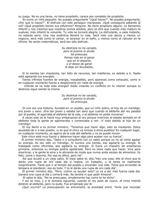 su juego. No es una tarea, no tiene propósito; carece por completo de propósito.
Es como un niño pequeño. No puedes preguntarle "¿Qué haces?". No puedes preguntarle,
¿Por qué lo haces?". El disfruta con sólo perseguir mariposas. ¿Qué conseguirá saltando al
sol? ¿Qué propósito tienen sus esfuerzos? Ninguno. No tiene propósito alguno. Lo llamamos
infantil y nos creemos que nosotros somos adultos, pero te diré que cuando más maduro te
vuelvas, más infantil te volverás. Tu vida se tornará alegría. La disfrutarás, a cada instante,
no estarás serio. Una risa auténtica llenará tu vida. Será más una danza y menos un
negocio, será más como el cantar, el tararear en el baño, y menos como el calcular en la
oficina. No serán matemáticas, será tan sólo disfrute.
Su destreza no ha variado,
pero el premio lo divide.
Se preocupa.
Piensa más en el ganar
que en el disparar,
y el deseo de ganar
le deja sin facultades.
Si te sientes tan impotente, tan falto de recursos, tan indefenso, es debido a ti. Nadie
está agotando tus energías.
Tienes infinitas fuentes de energía, inacabables, pero apareces como exhausto, como si
en cualquier momento fueras a desplomarte sin nada de energía.
¿Dónde se va toda esta energía? Estás creando un conflicto en tu interior aunque tu
destreza sigue siendo la misma.
Su destreza no ha variado,
pero el premio lo divide.
Se preocupa.
Oí una vez una historia. Sucedió en un pueblo, que un niño pobre, el hijo de un mendigo,
era joven y sano. ¡Era tan joven y estaba tan sano que cuando el elefante del rey pasaba
por el pueblo, él agarraba al elefante de la cola, y el elefante no podía moverse!
A veces esto se le hacía muy embarazoso al rey porque mientras el estaba sentado en el
elefante toda la gente se aglomeraba y comenzaba a reír. ¡Y todo debido al hijo de un
mendigo!
El rey llamó a su primer ministro, "Tenemos que hacer algo, esto es insultante. Estoy
asustado de ir a ese pueblo, ¡y es que el chico va incluso a otros pueblos! En cualquier lugar,
en cualquier momento, se agarra de la cola del elefante y no se puede mover.
Este chico está muy fuerte y debemos hacer algo para acabar con su fuerza".
El primer ministro dijo, "Debo ir a consultarlo con un sabio porque yo no sé cómo agotar
su energía. Es tan sólo un mendigo. Si tuviera una tienda, eso agotaría su energía. Si
trabajase como oficinista, eso agolaría su energía. Si fuera un maestro de enseñanza
primaria, entonces su energía podría agotársele. Pero no tiene nada que hacer. Vive para
divertirse, y la gente le ama y le alimenta de modo que nunca anda escaso de alimentos. Es
feliz, come y duerme. Por eso es difícil, pero iré".
Así que acudió a un viejo sabio. El viejo sabio le, dijo,"Haz una cosa, dile al chico que le
darás una rupia de oro cada día si realiza, un trabajito, y la tarea es realmente
insignificante. Tiene que ir al templo del pueblo y encender una vela. Tiene que encender la
lámpara al atardecer, eso es todo. Y tú le darás una rupia de oro cada día".
El primer ministro dijo, "Pero, ¿cómo va ayudar esto? Le va a dar más fuerza cada día.
Ganará una rupia al día y comerá más. No tendrá ni que pedir limosna".
El sabio le dijo, "No te preocupes, simplemente haz como te he dicho".
Y así se hizo, y a la semana siguiente, cuando el rey pasó de nuevo, el chico intentó
detener al elefante, pero no pudo. Fue arrastrado por él.
¿Qué ocurrió? La preocupación se entrometió, la ansiedad entró. Tenía que recordar
 