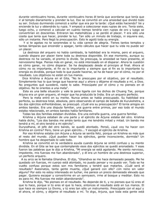 durante veinticuatro horas, durante veinticuatro horas él tenía que acordarse que tenía que
ir al templo diariamente y prender la luz. Eso se convirtió en una ansiedad que dividió todo
su ser. Incluso durmiendo comenzó a soñar que era por la tarde: ¿Qué estás haciendo? Ve y
enciende la luz y obtendrás tu rupia. Y empezó a coleccionar esas rupias de oro. Tenía siete,
luego ocho, y comenzó a calcular en cuánto tiempo tendría cien rupias de oro y luego se
convertirían en doscientas. Entraron las matemáticas y se perdió el placer. Y era sólo una
cosita que tenía que hacer, prender la luz. Tan sólo un minuto de trabajo, ni siquiera eso,
sólo un instante. Pero llegó la preocupación. Esto le agotó toda su energía.
Y si te agotas no te sorprendas si tu vida carece de alegría. Tienes tantos templos y
tantas lámparas que encender y apagar, tanto cálculos que hacer que tu vida no puede ser
un placer.
La destreza del arquero no había cambiado, la habilidad era la misma, pero el arquero,
cuando dispara por placer tiene toda su destreza disponible. En ese momento, aunque su
destreza no ha variado, el premio lo divide. Se preocupa, la ansiedad se hace presente, el
nerviosismo llega. Piensa más en ganar, no está interesado en el disparar. Ahora la cuestión
es cómo ganar, no cómo disparar. Se ha desplazado desde el principio al final. Ahora el
cómo no es importante, el fin es lo importante y siempre que el fin es lo importante tu
energía es dividida, porque todo lo que puede hacerse, se ha de hacer por el cómo, no por el
resultado. Los objetivos no están en tus manos.
Dice Krishna a Arjuna en el Gita, "No te preocupes por el objetivo, por el resultado.
Simplemente haz lo que tenga que hacerse aquí y ahora y d6jame el resultado a mí, a Dios.
No preguntes qué sucederá, nadie lo sabe. Preocúpate por el cómo y no pienses en el
objetivo. No te orientes a una meta".
Esta es una bella situación y vale la pena ligarla con los dichos de Chuang Tse, porque
Arjuna era un gran arquero, el mejor que ha producido la India. Era un arquero perfecto.
Pero la meta entró en su mente. Nunca antes se había preocupado. Su habilidad era
perfecta, su destreza total, absoluta, pero observando el campo de batalla de Kurukshetra, a
los dos ejércitos enfrentándose, se preocupó. ¿Cuál era su preocupación? El tenía amigos en
ambos bandos. Era una disputa familiar, una guerra entre primos, por eso todo el mundo
estaba relacionado, en ambos bandos había familiares.
Todas las dos familias estaban divididas. Era una extraña guerra, una guerra familiar.
Krishna y Arjuna estaban de una parte y el ejército de Arjuna estaba del otro. Krishna
había dicho, "Los dos bandos me amáis tanto que me tendréis mitad y mitad. Un bando me
tendrá a mí, el otro tendrá a mi ejército".
Duryodhana, el jefe del otro bando, se quedó atontado. Pensó, ¿qué voy ha hacer con
Krishna en contra? Pero, tiene un gran ejército... Y escogió el ejército de Krishna.
Por eso Krishna estaba con Arjuna y Arjuna se sentía feliz, porque un Krishna es más que
el resto del mundo. ¿Qué pueden hacer los ejércitos, gente inconsciente, dormida? Un
hombre que ha despertado lo vale todo.
Krishna se convirtió en la verdadera ayuda cuando Arjuna se sintió confuso y su mente
dividida. En el Gita se lee que contemplando esos dos ejércitos se quedó anonadado. Y esas
fueron las palabras que le dijo a Krishna, "Mi energía se está agotando. Me siento nervioso,
impotente, mis fuerzas me han abandonado", y él era un hombre de una destreza superior,
un perfecto arquero.
A su arco se le llamaba Ghandiva. El dijo, "Ghandiva se me hace demasiado pesado. Me he
quedado sin fuerzas, mi cuerpo está atontado, no puedo pensar y no puedo ver. Todo se ha
vuelto confuso porque estos son mis familiares y tendré que matarlos. ¿Cuál será el
resultado? Asesinatos, tanta gente muerta, ¿Qué ganaré con ello? ¿Un reino sin valor
alguno? Por esto no estoy interesado en luchar, me parece un precio demasiado elevado que
pagar. Quisiera escapar y convertirme en un sannyasin, irme al bosque y meditar. Esto no
es para mí. Mis fuerzas me están abandonando".
Krishna le dijo, "No pienses en el resultado. No depende de ti, y no pienses que tú eres el
que lo hace, porque si tú eres el que lo hace, entonces el resultado está en tus manos. El
que hace es siempre Lo Divino, y tú eres tan sólo un instrumento. Preocúpate con el aquí y
el ahora, el cómo, y déjame el resultado a mí. Te digo, Arjuna, que toda esta gente está
 