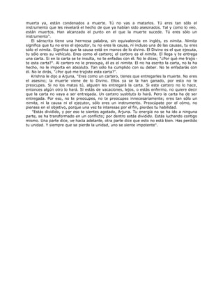 muerta ya, están condenados a muerte. Tú no vas a matarlos. Tú eres tan sólo el
instrumento que les revelará el hecho de que ya habían sido asesinados. Tal y como lo veo,
están muertos. Han alcanzado el punto en el que la muerte sucede. Tú eres sólo un
instrumento".
El sánscrito tiene una hermosa palabra, sin equivalencia en inglés, es nimita. Nimita
significa que tu no eres el ejecutor, tu no eres la causa, ni incluso una de las causas, tu eres
sólo el nimita. Significa que la causa está en manos de lo divino. El Divino es el que ejecuta,
tu sólo eres su vehículo. Eres como el cartero; el cartero es el nimita. El llega y te entrega
una carta. Si en la carta se te insulta, no te enfadas con él. No le dices; "¿Por qué me trajis-
te esta carta?". Al cartero no le preocupa, él es el nimita. El no ha escrito la carta, no la ha
hecho, no le importa en absoluto. Tan sólo ha cumplido con su deber. No te enfadarás con
él. No le dirás, "¿Por qué me trajiste esta carta?".
Krishna le dijo a Arjuna, "Eres como un cartero, tienes que entregarles la muerte. No eres
el asesino; la muerte viene de lo Divino. Ellos ya se la han ganado, por esto no te
preocupes. Si no los matas tú, alguien les entregará la carta. Si este cartero no lo hace,
entonces algún otro lo hará. Si estás de vacaciones, lejos, o estás enfermo, no quiere decir
que la carta no vaya a ser entregada. Un cartero sustituto lo hará. Pero la carta ha de ser
entregada. Por eso, no te preocupes, no te preocupes innecesariamente; eres tan sólo un
nimita, ni la causa ni el ejecutor, sólo eres un instrumento. Preocúpate por el cómo, no
pienses en el objetivo, porque una vez te interesas por el fin, pierdes tu habilidad.
"Estás dividido, y por eso te sientes agotado, Arjuna. Tu energía no se ha ido a ninguna
parte, se ha transformado en un conflicto; por dentro estás dividido. Estás luchando contigo
mismo. Una parte dice, ve hacia adelante, otra parte dice que esto no está bien. Has perdido
tu unidad. Y siempre que se pierde la unidad, uno se siente impotente".
 