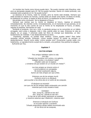 Un hombre tan fuerte como Arjuna puede decir, "No puedo manejar este Ghandiva, este
arco es demasiado pesado para mí. Me he puesto nervioso. Siento un miedo profundo, una
ansiedad está surgiendo en mí. No puedo luchar".
La destreza es la misma, nada ha variado, pero la mente está dividida. Siempre que
estás dividido te sientes sin fuerzas, cuando estás sin dividir eres fuerte. El deseo te divide,
la meditación te unifica: el deseo te lleva al futuro; la meditación te trae al presente.
Recuérdalo como conclusión: No te desplaces al futuro.
Siempre que sientas que tu mente se desplaza al futuro, regresa al presente
inmediatamente. No intentes vivirlo. Inmediatamente, en el momento en que pienses, en el
momento en que te des cuenta de que la mente se ha desplazado al futuro, al deseo,
regresa al presente. Permanece en casa.
Perderás el presente. Una vez y otra, lo perderás porque se ha convertido en un hábito
arraigado; pero antes o después, más y más, podrás estar en casa. Entonces la vida es
alegría, es un juego. Y entonces estás tan lleno de energía que desbordas, un des-
bordamiento de vitalidad. Y ese desbordamiento es dicha.
Impotente, agotado, no puedes estar extático. ¿Cómo puedes bailar? Para bailar
necesitas infinita energía. Exhausto, ¿cómo puedes cantar? El cantar es siempre un
desbordamiento. Muerto como estás, ¿cómo puedes orar? Únicamente cuando estás vivo
totalmente, un agradecimiento surgirá de tu corazón, una gratitud. Esa gratitud es plegaria.
Suficiente por hoy.
Capítulo 7
Los tres amigos
Tres amigos hablaban sobre la vida.
Uno dijo:
"¿Pueden los hombres vivir juntos y no saberlo,
trabajar juntos y no producir nada?
¿Pueden volar por el espacio
y olvidarse de que existen en un mundo sin metas?".
Los tres amigos se miraron entre sí
y prorrumpieron en carcajadas.
No tenían explicación alguna,
fueron así más amigos aun que antes.
Entonces uno de los amigos murió.
Confucio envió a un discípulo
para auxiliar a los otros dos en el canto de las exequias.
El discípulo se encontró
con que uno de los amigos había compuesto una canción
mientras que el otro tocaba el laúd.
Cantaban:
"¡Eh!, Sung Hu, ¿dónde te has ido?
¡Eh!, Sung Hu, ¿dónde te has ido?
Te has ido al sitio donde realmente ya estabas,
y nosotros estamos aquí ¡Maldición!, estamos aquí.
Entonces el discípulo de Confucio
no se pudo reprimir y exclamó:
"¿Puedo preguntaros dónde habéis encontrado esto
en los libros de las exequias,
 
