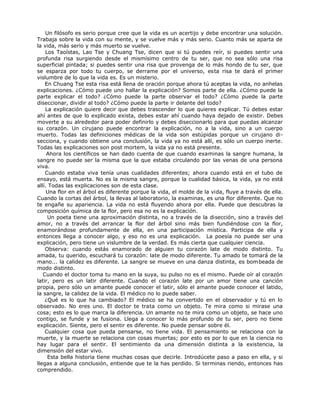 Un filósofo es serio porque cree que la vida es un acertijo y debe encontrar una solución.
Trabaja sobre la vida con su mente, y se vuelve más y más serio. Cuanto más se aparta de
la vida, más serio y más muerto se vuelve.
Los Taoístas, Lao Tse y Chuang Tse, dicen que si tú puedes reír, si puedes sentir una
profunda risa surgiendo desde el mismísimo centro de tu ser, que no sea sólo una risa
superficial pintada; si puedes sentir una risa que provenga de lo más hondo de tu ser, que
se esparza por todo tu cuerpo, se derrame por el universo, esta risa te dará el primer
vislumbre de lo que la vida es. Es un misterio.
En Chuang Tse esta risa está llena de oración porque ahora tú aceptas la vida, no anhelas
explicaciones. ¿Cómo puede uno hallar la explicación? Somos parte de ella. ¿Cómo puede la
parte explicar el todo? ¿Cómo puede la parte observar el todo? ¿Cómo puede la parte
diseccionar, dividir al todo? ¿Cómo puede la parte ir delante del todo?
La explicación quiere decir que debes trascender lo que quieres explicar. Tú debes estar
ahí antes de que lo explicado exista, debes estar ahí cuando haya dejado de existir. Debes
moverte a su alrededor para poder definirlo y debes diseccionarlo para que puedas alcanzar
su corazón. Un cirujano puede encontrar la explicación, no a la vida, sino a un cuerpo
muerto. Todas las definiciones médicas de la vida son estúpidas porque un cirujano di-
secciona, y cuando obtiene una conclusión, la vida ya no está allí, es sólo un cuerpo inerte.
Todas las explicaciones son post mortem, la vida ya no está presente.
Ahora los científicos se han dado cuenta de que cuando examinas la sangre humana, la
sangre no puede ser la misma que la que estaba circulando por las venas de una persona
viva.
Cuando estaba viva tenía unas cualidades diferentes; ahora cuando está en el tubo de
ensayo, está muerta. No es la misma sangre, porque la cualidad básica, la vida, ya no está
allí. Todas las explicaciones son de esta clase.
Una flor en el árbol es diferente porque la vida, el molde de la vida, fluye a través de ella.
Cuando la cortas del árbol, la llevas al laboratorio, la examinas, es una flor diferente. Que no
te engañe su apariencia. La vida no está fluyendo ahora por ella. Puede que descubras la
composición química de la flor, pero esa no es la explicación.
Un poeta tiene una aproximación distinta, no a través de la disección, sino a través del
amor, no a través del arrancar la flor del árbol sino más bien fundiéndose con la flor,
enamorándose profundamente de ella, en una participación mística. Participa de ella y
entonces llega a conocer algo, y eso no es una explicación. La poesía no puede ser una
explicación, pero tiene un vislumbre de la verdad. Es más cierta que cualquier ciencia.
Observa: cuando estás enamorado de alguien tu corazón late de modo distinto. Tu
amada, tu querido, escuchará tu corazón: late de modo diferente. Tu amado te tomará de la
mano... la calidez es diferente. La sangre se mueve en una danza distinta, es bombeada de
modo distinto.
Cuando el doctor toma tu mano en la suya, su pulso no es el mismo. Puede oír al corazón
latir, pero es un latir diferente. Cuando el corazón late por un amor tiene una canción
propia, pero sólo un amante puede conocer el latir, sólo el amante puede conocer el latido,
la sangre, la calidez de la vida. El médico no lo puede saber.
¿Qué es lo que ha cambiado? El médico se ha convertido en el observador y tú en lo
observado. No eres uno. El doctor te trata como un objeto. Te mira como si mirase una
cosa; esto es lo que marca la diferencia. Un amante no te mira como un objeto, se hace uno
contigo, se funde y se fusiona. Llega a conocer lo más profundo de tu ser, pero no tiene
explicación. Siente, pero el sentir es diferente. No puede pensar sobre él.
Cualquier cosa que pueda pensarse, no tiene vida. El pensamiento se relaciona con la
muerte, y la muerte se relaciona con cosas muertas; por esto es por lo que en la ciencia no
hay lugar para el sentir. El sentimiento da una dimensión distinta a la existencia, la
dimensión del estar vivo.
Esta bella historia tiene muchas cosas que decirle. Introdúcete paso a paso en ella, y si
llegas a alguna conclusión, entiende que te la has perdido. Si terminas riendo, entonces has
comprendido.
 