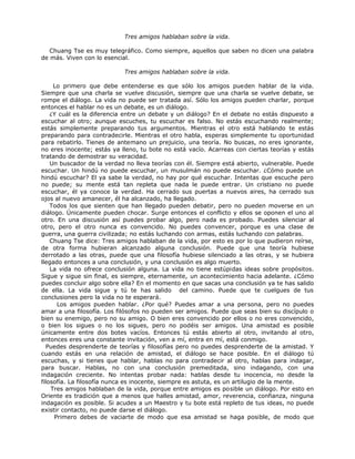 Tres amigos hablaban sobre la vida.
Chuang Tse es muy telegráfico. Como siempre, aquellos que saben no dicen una palabra
de más. Viven con lo esencial.
Tres amigos hablaban sobre la vida.
Lo primero que debe entenderse es que sólo los amigos pueden hablar de la vida.
Siempre que una charla se vuelve discusión, siempre que una charla se vuelve debate, se
rompe el diálogo. La vida no puede ser tratada así. Sólo los amigos pueden charlar, porque
entonces el hablar no es un debate, es un diálogo.
¿Y cuál es la diferencia entre un debate y un diálogo? En el debate no estás dispuesto a
escuchar al otro; aunque escuches, tu escuchar es falso. No estás escuchando realmente;
estás simplemente preparando tus argumentos. Mientras el otro está hablando te estás
preparando para contradecirle. Mientras el otro habla, esperas simplemente tu oportunidad
para rebatirlo. Tienes de antemano un prejuicio, una teoría. No buscas, no eres ignorante,
no eres inocente; estás ya lleno, tu bote no está vacío. Acarreas con ciertas teorías y estás
tratando de demostrar su veracidad.
Un buscador de la verdad no lleva teorías con él. Siempre está abierto, vulnerable. Puede
escuchar. Un hindú no puede escuchar, un musulmán no puede escuchar. ¿Cómo puede un
hindú escuchar? El ya sabe la verdad, no hay por qué escuchar. Intentas que escuche pero
no puede; su mente está tan repleta que nada le puede entrar. Un cristiano no puede
escuchar, él ya conoce la verdad. Ha cerrado sus puertas a nuevos aires, ha cerrado sus
ojos al nuevo amanecer, él ha alcanzado, ha llegado.
Todos los que sienten que han llegado pueden debatir, pero no pueden moverse en un
diálogo. Únicamente pueden chocar. Surge entonces el conflicto y ellos se oponen el uno al
otro. En una discusión así puedes probar algo, pero nada es probado. Puedes silenciar al
otro, pero el otro nunca es convencido. No puedes convencer, porque es una clase de
guerra, una guerra civilizada; no estás luchando con armas, estás luchando con palabras.
Chuang Tse dice: Tres amigos hablaban de la vida, por esto es por lo que pudieron reírse,
de otra forma hubieran alcanzado alguna conclusión. Puede que una teoría hubiese
derrotado a las otras, puede que una filosofía hubiese silenciado a las otras, y se hubiera
llegado entonces a una conclusión, y una conclusión es algo muerto.
La vida no ofrece conclusión alguna. La vida no tiene estúpidas ideas sobre propósitos.
Sigue y sigue sin final, es siempre, eternamente, un acontecimiento hacia adelante. ¿Cómo
puedes concluir algo sobre ella? En el momento en que sacas una conclusión ya te has salido
de ella. La vida sigue y tú te has salido del camino. Puede que te cuelgues de tus
conclusiones pero la vida no te esperará.
Los amigos pueden hablar. ¿Por qué? Puedes amar a una persona, pero no puedes
amar a una filosofía. Los filósofos no pueden ser amigos. Puede que seas bien su discípulo o
bien su enemigo, pero no su amigo. O bien eres convencido por ellos o no eres convencido,
o bien los sigues o no los sigues, pero no podéis ser amigos. Una amistad es posible
únicamente entre dos botes vacíos. Entonces tú estás abierto al otro, invitando al otro,
entonces eres una constante invitación, ven a mí, entra en mí, está conmigo.
Puedes desprenderte de teorías y filosofías pero no puedes desprenderte de la amistad. Y
cuando estás en una relación de amistad, el diálogo se hace posible. En el diálogo tú
escuchas, y si tienes que hablar, hablas no para contradecir al otro, hablas para indagar,
para buscar. Hablas, no con una conclusión premeditada, sino indagando, con una
indagación creciente. No intentas probar nada: hablas desde tu inocencia, no desde la
filosofía. La filosofía nunca es inocente, siempre es astuta, es un artilugio de la mente.
Tres amigos hablaban de la vida, porque entre amigos es posible un diálogo. Por esto en
Oriente es tradición que a menos que halles amistad, amor, reverencia, confianza, ninguna
indagación es posible. Si acudes a un Maestro y tu bote está repleto de tus ideas, no puede
existir contacto, no puede darse el diálogo.
Primero debes de vaciarte de modo que esa amistad se haga posible, de modo que
 