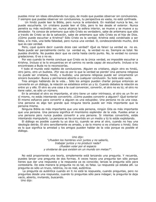 puedas mirar sin ideas obnubilando tus ojos, de modo que puedas observar sin conclusiones.
Y siempre que puedas observar sin conclusiones, tu perspectiva es vasta, no está confinada.
Un hindú puede leer la Biblia, pero nunca la entenderá. En realidad nunca la lee, no
puede escucharla. Un cristiano puede leer el Gita, pero lo lee desde el exterior. Nunca
penetra su más recóndito ser, nunca alcanza la esfera interior, se mueve y se mueve a su
alrededor. Ya conoce de antemano que sólo Cristo es verdadero, sabe de antemano que sólo
a través de Cristo se da la salvación, sabe de antemano que sólo Cristo es el hijo de Dios.
¿Cómo puede escuchar a Krishna? Sólo Cristo es la verdad. Krishna está condenado a ser
falso, a lo más, una bella falsedad, pero nunca una verdad. O, condescendiendo mucho, dirá
que es casi verdad.
Pero, ¿qué quiere decir cuando dices casi verdad? ¡Qué es falso! La verdad es no es.
Nada puede ser parcialmente cierto. La verdad es, la verdad no es. Siempre es total. No
puedes dividirla. No puedes decir que es cierta hasta cierto punto. No, la verdad no conoce
gradaciones. O es o no es.
Por eso cuando la mente concluye que Cristo es la única verdad, es imposible escuchar a
Krishna. Incluso si te lo encuentras en el camino no serás capaz de escucharlo. Incluso si te
encontrases a Buda no lo reconocerías.
Y todo el mundo está repleto de conclusiones. Alguien es cristiano, algún otro es hindú,
otro jaino, otro un budista. ¡Por eso es por lo que la verdad se pierde! Una persona religiosa
no puede ser cristiana, hindú, o budista; una persona religiosa puede ser únicamente un
sincero buscador. Busca y permanece abierto a cualquier conclusión. Su bote está vacío.
Tres amigos hablando de la vida... Sólo los amigos pueden charlar porque entonces se
convierte en un diálogo, la relación se establece entre yo y tú. Cuando debates la relación es
entre yo y ello. El otro es una cosa a la cual convencer, convertir, el otro no es tú; el otro no
tiene valor, es sólo un número.
En la amistad el otro es importante, el otro tiene un valor intrínseco, el otro es un fin en
sí mismo, no estás intentando convertirlo. ¿Cómo puedes convertir a alguien? ¡Qué tontería!
El mismo esfuerzo para convertir a alguien es una estupidez. Una persona no es una cosa.
Una persona es algo tan grande que ninguna teoría puede ser más importante que la
persona misma.
Ninguna Biblia es más importante que una sola persona, ningún Gita es más importante
que una persona. Una persona significa el mismísimo esplendor de la vida. Puedes amar a
una persona pero nunca puedes convertir a una persona. Si intentas convertirlo, estás
intentando manipularlo. La persona se ha convertido en un medio y tú lo estás explotando.
El diálogo es posible cuando tu yo dice tú, cuando se ama al otro, cuando no hay una
ideología detrás. El otro sencillamente es amado, y da lo mismo si es cristiano o hindú. Esto
es lo que significa la amistad y los amigos pueden hablar de la vida porque es posible el
diálogo.
Uno dijo:
"¿Pueden los hombres vivir juntos y no saberlo,
trabajar juntos y no producir nada?
¿Pueden volar por el espacio
y olvidarse de que existen en un mundo sin metas?".
No está proponiendo una teoría, simplemente está lanzando una pregunta. Y recuerda,
puedes lanzar una pregunta de dos formas. A veces haces una pregunta tan sólo porque
tienes que dar una respuesta y la respuesta ya es conocida; lanzas la pregunta sólo para
contestarla. De esta manera la pregunta no es tal, es falsa. La respuesta ya estaba allí. La
pregunta es sólo un truco, retórica, no es real, auténtica.
La pregunta es auténtica cuando en ti no está la respuesta, cuando preguntas, pero no
preguntas desde una respuesta, cuando tú preguntas sólo para indagar; la pregunta te deja
vacío, abierto, invitando, buscando.
Uno dijo:
 