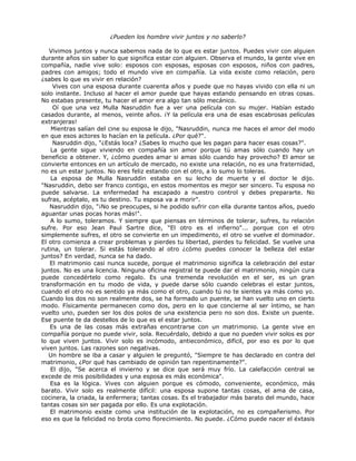 ¿Pueden los hombre vivir juntos y no saberlo?
Vivimos juntos y nunca sabemos nada de lo que es estar juntos. Puedes vivir con alguien
durante años sin saber lo que significa estar con alguien. Observa el mundo, la gente vive en
compañía, nadie vive solo: esposos con esposas, esposas con esposos, niños con padres,
padres con amigos; todo el mundo vive en compañía. La vida existe como relación, pero
¿sabes lo que es vivir en relación?
Vives con una esposa durante cuarenta años y puede que no hayas vivido con ella ni un
solo instante. Incluso al hacer el amor puede que hayas estando pensando en otras cosas.
No estabas presente, tu hacer el amor era algo tan sólo mecánico.
Oí que una vez Mulla Nasruddin fue a ver una película con su mujer. Habían estado
casados durante, al menos, veinte años. ¡Y la película era una de esas escabrosas películas
extranjeras!
Mientras salían del cine su esposa le dijo, "Nasruddin, nunca me haces el amor del modo
en que esos actores lo hacían en la película. ¿Por qué?".
Nasruddin dijo, "¿Estás loca? ¿Sabes lo mucho que les pagan para hacer esas cosas?".
La gente sigue viviendo en compañía sin amor porque tú amas sólo cuando hay un
beneficio a obtener. Y, ¿cómo puedes amar si amas sólo cuando hay provecho? El amor se
convierte entonces en un artículo de mercado, no existe una relación, no es una fraternidad,
no es un estar juntos. No eres feliz estando con el otro, a lo sumo lo toleras.
La esposa de Mulla Nasruddin estaba en su lecho de muerte y el doctor le dijo.
"Nasruddin, debo ser franco contigo, en estos momentos es mejor ser sincero. Tu esposa no
puede salvarse. La enfermedad ha escapado a nuestro control y debes prepararte. No
sufras, acéptalo, es tu destino. Tu esposa va a morir".
Nasruddin dijo, "¡No se preocupes, si he podido sufrir con ella durante tantos años, puedo
aguantar unas pocas horas más!".
A lo sumo, toleramos. Y siempre que piensas en términos de tolerar, sufres, tu relación
sufre. Por eso Jean Paul Sartre dice, "El otro es el infierno"... porque con el otro
simplemente sufres, el otro se convierte en un impedimento, el otro se vuelve el dominador.
El otro comienza a crear problemas y pierdes tu libertad, pierdes tu felicidad. Se vuelve una
rutina, un tolerar. Si estás tolerando al otro ¿cómo puedes conocer la belleza del estar
juntos? En verdad, nunca se ha dado.
El matrimonio casi nunca sucede, porque el matrimonio significa la celebración del estar
juntos. No es una licencia. Ninguna oficina registral te puede dar el matrimonio, ningún cura
puede concedértelo como regalo. Es una tremenda revolución en el ser, es un gran
transformación en tu modo de vida, y puede darse sólo cuando celebras el estar juntos,
cuando el otro no es sentido ya más como el otro, cuando tú no te sientes ya más como yo.
Cuando los dos no son realmente dos, se ha formado un puente, se han vuelto uno en cierto
modo. Físicamente permanecen como dos, pero en lo que concierne al ser íntimo, se han
vuelto uno, pueden ser los dos polos de una existencia pero no son dos. Existe un puente.
Ese puente te da destellos de lo que es el estar juntos.
Es una de las cosas más extrañas encontrarse con un matrimonio. La gente vive en
compañía porque no puede vivir, sola. Recuérdalo, debido a que no pueden vivir solos es por
lo que viven juntos. Vivir solo es incómodo, antieconómico, difícil, por eso es por lo que
viven juntos. Las razones son negativas.
Un hombre se iba a casar y alguien le preguntó, "Siempre te has declarado en contra del
matrimonio, ¿Por qué has cambiado de opinión tan repentinamente?".
El dijo, "Se acerca el invierno y se dice que será muy frío. La calefacción central se
excede de mis posibilidades y una esposa es más económica".
Esa es la lógica. Vives con alguien porque es cómodo, conveniente, económico, más
barato. Vivir solo es realmente difícil: una esposa supone tantas cosas, el ama de casa,
cocinera, la criada, la enfermera; tantas cosas. Es el trabajador más barato del mundo, hace
tantas cosas sin ser pagada por ello. Es una explotación.
El matrimonio existe como una institución de la explotación, no es compañerismo. Por
eso es que la felicidad no brota como florecimiento. No puede. ¿Cómo puede nacer el éxtasis
 