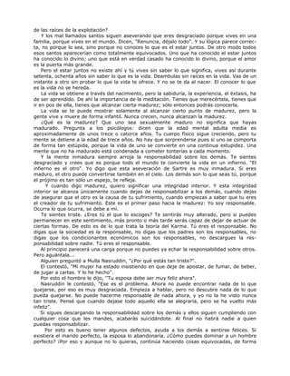 de las raíces de la explotación?
Y los mal llamados santos siguen aseverando que eres desgraciado porque vives en una
familia, porque vives en el mundo. Dicen, "Renuncia, déjalo todo". Y su lógica parece correc-
ta, no porque lo sea, sino porque no conoces lo que es el estar juntos. De otro modo todos
esos santos aparecerían como totalmente equivocados. Uno que ha conocido el estar juntos
ha conocido lo divino; uno que está en verdad casado ha conocido lo divino, porque el amor
es la puerta más grande.
Pero el estar juntos no existe ahí y tú vives sin saber lo que significa, vives así durante
setenta, ochenta años sin saber lo que es la vida. Deambulas sin raíces en la vida. Vas de un
instante a otro sin probar lo que la vida te ofrece. Y no se te da al nacer. El conocer lo que
es la vida no se hereda.
La vida se obtiene a través del nacimiento, pero la sabiduría, la experiencia, el éxtasis, ha
de ser aprendido. De ahí la importancia de la meditación. Tienes que merecértela, tienes que
ir en pos de ella, tienes que alcanzar cierta madurez; sólo entonces podrás conocerla.
La vida se te puede mostrar solamente al alcanzar cierto punto de madurez, pero la
gente vive y muere de forma infantil. Nunca crecen, nunca alcanzan la madurez.
¿Qué es la madurez? Que uno sea sexualmente maduro no significa que hayas
madurado. Pregunta a los psicólogos: dicen que la edad mental adulta media es
aproximadamente de unos trece o catorce años. Tu cuerpo físico sigue creciendo, pero tu
mente se detiene a la edad de trece años. No hay que sorprenderse pues si uno se comporta
de forma tan estúpida, porque la vida de uno se convierte en una continua estupidez. Una
mente que no ha madurado está condenada a cometer tonterías a cada momento.
Y la mente inmadura siempre arroja la responsabilidad sobre los demás. Te sientes
desgraciado y crees que es porque todo el mundo te convierte la vida en un infierno. "El
infierno es el otro". Yo digo que esta aseveración de Sartre es muy inmadura. Si eres
maduro, el otro puede convertirse también en el cielo. Los demás son lo que seas tú, porque
el prójimo es tan sólo un espejo, te refleja.
Y cuando digo madurez, quiero significar una integridad interior. Y esta integridad
interior se alcanza únicamente cuando dejas de responsabilizar a los demás, cuando dejas
de asegurar que el otro es la causa de tu sufrimiento, cuando empiezas a saber que tu eres
el creador de tu sufrimiento. Este es el primer paso hacia la madurez: Yo soy responsable.
Ocurra lo que ocurra, se debe a mí.
Te sientes triste. ¿Eres tú el que lo escoges? Te sentirás muy alterado, pero si puedes
permanecer en este sentimiento, más pronto o más tarde serás capaz de dejar de actuar de
ciertas formas. De esto es de lo que trata la teoría del Karma. Tú eres el responsable. No
digas que la sociedad es la responsable, no digas que los padres son los responsables, no
digas que los condicionantes económicos son los responsables, no descargues la res-
ponsabilidad sobre nadie. Tú eres el responsable.
Al principio parecerá una carga porque no puedes ya echar la responsabilidad sobre otros.
Pero aguántala...
Alguien preguntó a Mulla Nasruddin, "¿Por qué estás tan triste?".
El contestó, "Mi mujer ha estado insistiendo en que deje de apostar, de fumar, de beber,
de jugar a cartas. Y lo he hecho".
Por esto el hombre le dijo, ''Tu esposa debe ser muy feliz ahora".
Nasruddin le contestó, "Ese es el problema. Ahora no puede encontrar nada de lo que
quejarse, por eso es muy desgraciada. Empieza a hablar, pero no descubre nada de lo que
pueda quejarse. No puede hacerme responsable de nada ahora, y yo no la he visto nunca
tan triste. Pensé que cuando dejase todo aquello ella se alegraría, pero se ha vuelto más
infeliz".
Si sigues descargando la responsabilidad sobre los demás y ellos siguen cumpliendo con
cualquier cosa que les mandes, acabarás suicidándote. Al final no habrá nadie a quien
puedas responsabilizar.
Por esto es bueno tener algunos defectos, ayuda a los demás a sentirse felices. Si
existiera el marido perfecto, la esposa lo abandonaría. ¿Cómo puedes dominar a un hombre
perfecto? ¡Por eso y aunque no lo quieras, continúa haciendo cosas equivocadas, de forma
 