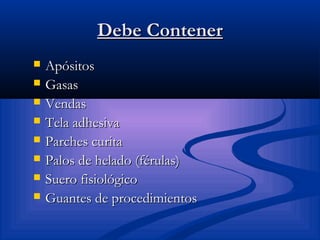 Debe ContenerDebe Contener
 ApósitosApósitos
 GasasGasas
 VendasVendas
 Tela adhesivaTela adhesiva
 Parches curitaParches curita
 Palos de helado (férulas)Palos de helado (férulas)
 Suero fisiológicoSuero fisiológico
 Guantes de procedimientosGuantes de procedimientos
 