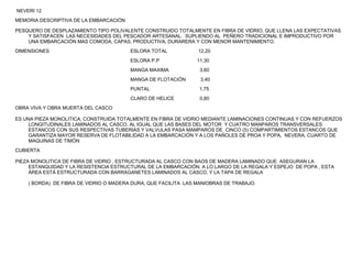 NEVERI 12
MEMORIA DESCRIPTIVA DE LA EMBARCACIÓN

PESQUERO DE DESPLAZAMIENTO TIPO POLIVALENTE CONSTRUIDO TOTALMENTE EN FIBRA DE VIDRIO, QUE LLENA LAS EXPECTATIVAS
    Y SATISFACEN LAS NECESIDADES DEL PESCADOR ARTESANAL. SUPLIENDO AL PEÑERO TRADICIONAL E IMPRODUCTIVO POR
    UNA EMBARCACIÓN MAS COMODA, CAPAS, PRODUCTIVA, DURARERA Y CON MENOR MANTENIMIENTO.
DIMENSIONES                             ESLORA TOTAL            12,20
                                        ESLORA P.P              11,30
                                        MANGA MAXIMA             3,60
                                        MANGA DE FLOTACIÓN       3,40
                                        PUNTAL                   1,75
                                        CLARO DE HELICE          0,80
OBRA VIVA Y OBRA MUERTA DEL CASCO

ES UNA PIEZA MONOLITICA, CONSTRUIDA TOTALMENTE EN FIBRA DE VIDRIO MEDIANTE LAMINACIONES CONTINUAS Y CON REFUERZOS
     LONGITUDINALES LAMINADOS AL CASCO, AL IGUAL QUE LAS BASES DEL MOTOR Y CUATRO MANPAROS TRANSVERSALES
     ESTANCOS CON SUS RESPECTIVAS TUBERIAS Y VALVULAS PASA MAMPAROS DE CINCO (5) COMPARTIMIENTOS ESTANCOS QUE
     GARANTIZA MAYOR RESERVA DE FLOTABILIDAD A LA EMBARCACIÓN Y A LOS PAÑOLES DE PROA Y POPA, NEVERA, CUARTO DE
     MAQUINAS DE TIMÓN
CUBIERTA

PIEZA MONOLITICA DE FIBRA DE VIDRIO , ESTRUCTURADA AL CASCO CON BAOS DE MADERA LAMINADO QUE ASEGURAN LA
     ESTANQUIDAD Y LA RESISTENCIA ESTRUCTURAL DE LA EMBARCACIÓN. A LO LARGO DE LA REGALA Y ESPEJO DE POPA , ESTA
     ÁREA ESTÁ ESTRUCTURADA CON BARRAGANETES LAMINADOS AL CASCO, Y LA TAPA DE REGALA

    ( BORDA) DE FIBRA DE VIDRIO O MADERA DURA, QUE FACILITA LAS MANIOBRAS DE TRABAJO.
 