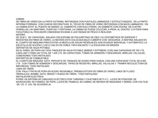 CABINA
DE FIBRA DE VIDRIO EN LA PARTE EXTERNA, REFORZADA CON PUNTALES LAMINADOS Y ESTRUCTURADOS, EN LA PARTE
INTERNA FORRADA CON CHAPAS DECORATIVAS, EL TECHO DE FIBRA DE VIDRIO REFORZADA CON BAOS LAMINADOS, EN
LA CABINA ESTÁ EL PUENTE DE MANDO, EL CAMAROTE CON SUS LITERAS, UN GABINETE CON COCINA DE CUATRO
HORNILLAS, UN SANITARIO, PUERTAS Y VENTANAS. LA CABINA SE PUEDE COLOCAR, A PROA, AL CENTRO, O A POPA PARA
FACILITARLE AL PESCADOR COMODIDAD EN BASE A LAS FAENAS DE PESCA A REALIZAR.
NEVERA
DE 25,M 3. DE CAPACIDAD. AISLADA CON ESPUMA DE POLIURETANO DE DIEZ (10) CENTIMETROS DE ESPESOR Y
REVESTIDA EN FIBRA DE VIDRIO, LA NEVERA ESTÁ COLOCADA BAJO CUBIERTA CON DESCARGA A SENTINA AISLADA EN
EL CUARTO DE MAQUINA PARA EVITAR LA MEZCLA DE AGUAS RESIDUALES CON ACHIQUE INDIVIDUAL Y AUTOMATICO; LA
ESCOTILLA DE ACCESO ( 0.80 X 0,80) ES DE DOBLE TAPA AISLANTE Y LA ESCALERA DE MADERA
DEPÓSITOS DE AGUA POTABLE
EN EL PAÑOL DE POPA HAY DOS TANQUES DE AGUA POTABLE (BABOR Y ESTRIBOR ) CON UNA CAPACIDAD DE 700 LTS.
CADA UNO Y PARA UN TOTAL DE 1.400 LTS. DE CAPACITADA, TOMAS DE ADMISIÓN Y DESCARGAS, MIRILLAS, VALVULAS ,
CONEXIONES TODO INSTALADO
DEPÓSITOS DE COMBUSTIBLE
EL CUARTO DE MAQUINA ESTA PROVISTO DE TANQUES DE ACERO PARA GASOIL CON UNA CAPACIDAD TOTAL DE 8.000
LTS. CON TOMAS DE ADMISIÓN Y DESCARGAS, TAPAS DE REGISTRO, MIRILLAS, VALVULAS Y TRAMPA RECOLECTORA DE
IMPUREZAS, TODO INSTALADO
LÍNEA DE TIMÓN
CON PALA Y PATIN DE POPA EN ACERO INOXIDABLE, PRENSA ESTOPA DE FIBRA DE VIDRIO, LINEA DE FLUIDO
HIDRAULICO, BOMBA, GATO, BRAZO Y RUEDA DE TIMÓN , TODO INSTALADO
INSTALACIÓN ELÉCTRICA
POSEE UN SISTEMA DE CABLEADO ELÉCTRICO POR TUBERÍAS Y CAJETINES DE P.V.C, LUCES DE POSICIÓN, DE
NAVEGACIÓN, DE FONDEO, DE POPA, LUCES DE TRABAJO, DE CABINA, DE NEVERA DE MAQUINAS Y DEMÁS, CON VOLTAJE
 DE 12V. O 24V. DE ACUERDO AL
 