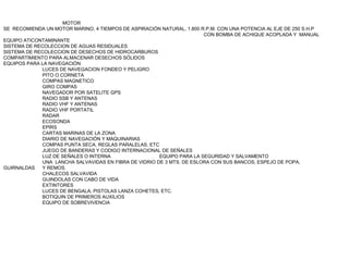 MOTOR
SE RECOMIENDA UN MOTOR MARINO, 4 TIEMPOS DE ASPIRACIÓN NATURAL, 1.800 R.P.M. CON UNA POTENCIA AL EJE DE 250 S.H.P
                                                                       CON BOMBA DE ACHIQUE ACOPLADA Y MANUAL
EQUIPO ATICONTAMINANTE
SISTEMA DE RECOLECCION DE AGUAS RESIDUALES
SISTEMA DE RECOLECCION DE DESECHOS DE HIDROCARBUROS
COMPARTIMIENTO PARA ALMACENAR DESECHOS SÓLIDOS
EQUIPOS PARA LA NAVEGACIÓN
             LUCES DE NAVEGACION FONDEO Y PELIGRO
             PITO O CORNETA
             COMPAS MAGNETICO
             GIRO COMPAS
             NAVEGADOR POR SATELITE GPS
             RADIO SSB Y ANTENAS
             RADIO VHF Y ANTENAS
             RADIO VHF PORTATIL
             RADAR
             ECOSONDA
             EPIRS
             CARTAS MARINAS DE LA ZONA
             DIARIO DE NAVEGACIÓN Y MAQUINARIAS
             COMPAS PUNTA SECA, REGLAS PARALELAS, ETC
             JUEGO DE BANDERAS Y CODIGO INTERNACIONAL DE SEÑALES
             LUZ DE SEÑALES O INTERNA                  EQUIPO PARA LA SEGURIDAD Y SALVAMENTO
             UNA LANCHA SALVAVIDAS EN FIBRA DE VIDRIO DE 3 MTS. DE ESLORA CON SUS BANCOS, ESPEJO DE POPA,
GUIRNALDAS   Y REMOS.
             CHALECOS SALVAVIDA
             GUINDOLAS CON CABO DE VIDA
             EXTINTORES
             LUCES DE BENGALA, PISTOLAS LANZA COHETES, ETC.
             BOTIQUIN DE PRIMEROS AUXILIOS
             EQUIPO DE SOBREVIVENCIA
 