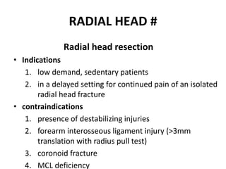 RADIAL HEAD #
Radial head resection
• Indications
1. low demand, sedentary patients
2. in a delayed setting for continued pain of an isolated
radial head fracture
• contraindications
1. presence of destabilizing injuries
2. forearm interosseous ligament injury (>3mm
translation with radius pull test)
3. coronoid fracture
4. MCL deficiency
 