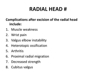 RADIAL HEAD #
Complications after excision of the radial head
include:
1. Muscle weakness
2. Wrist pain
3. Valgus elbow instability
4. Heterotopic ossification
5. Arthritis
6. Proximal radial migration
7. Decreased strength
8. Cubitus valgus
 