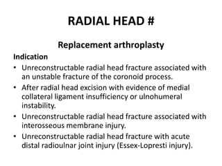 RADIAL HEAD #
Replacement arthroplasty
Indication
• Unreconstructable radial head fracture associated with
an unstable fracture of the coronoid process.
• After radial head excision with evidence of medial
collateral ligament insufficiency or ulnohumeral
instability.
• Unreconstructable radial head fracture associated with
interosseous membrane injury.
• Unreconstructable radial head fracture with acute
distal radioulnar joint injury (Essex-Lopresti injury).
 