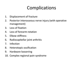 Complications
1. Displacement of fracture
2. Posterior interosseous nerve injury (with operative
management)
3. Loss of fixation
4. Loss of forearm rotation
5. Elbow stiffness
6. Radiocapitellar joint arthritis
7. Infection
8. Heterotopic ossification
9. Hardware loosening
10. Complex regional pain syndrome
 