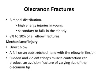 Olecranon Fractures
• Bimodal distribution.
• high energy injuries in young
• secondary to falls in the elderly
• 8% to 10% of all elbow fractures
Mechanismof injury
• Direct blow
• A fall on an outstretched hand with the elbow in flexion
• Sudden and violent triceps muscle contraction can
produce an avulsion fracture of varying size of the
olecranon tip
 