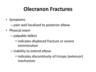 Olecranon Fractures
• Symptoms
– pain well localized to posterior elbow
• Physical exam
– palpable defect
• indicates displaced fracture or severe
comminution
– inability to extend elbow
• indicates discontinuity of triceps (extensor)
mechanism
 