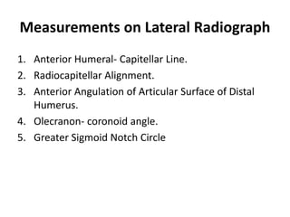 Measurements on Lateral Radiograph
1. Anterior Humeral- Capitellar Line.
2. Radiocapitellar Alignment.
3. Anterior Angulation of Articular Surface of Distal
Humerus.
4. Olecranon- coronoid angle.
5. Greater Sigmoid Notch Circle
 
