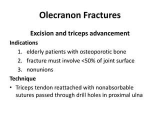 Olecranon Fractures
Excision and triceps advancement
Indications
1. elderly patients with osteoporotic bone
2. fracture must involve <50% of joint surface
3. nonunions
Technique
• Triceps tendon reattached with nonabsorbable
sutures passed through drill holes in proximal ulna
 