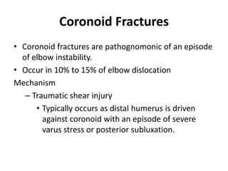 Coronoid Fractures
• Coronoid fractures are pathognomonic of an episode
of elbow instability.
• Occur in 10% to 15% of elbow dislocation
Mechanism
– Traumatic shear injury
• Typically occurs as distal humerus is driven
against coronoid with an episode of severe
varus stress or posterior subluxation.
 
