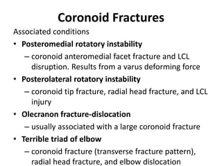 Coronoid Fractures
Associated conditions
• Posteromedial rotatory instability
– coronoid anteromedial facet fracture and LCL
disruption. Results from a varus deforming force
• Posterolateral rotatory instability
– coronoid tip fracture, radial head fracture, and LCL
injury
• Olecranon fracture-dislocation
– usually associated with a large coronoid fracture
• Terrible triad of elbow
– coronoid fracture (transverse fracture pattern),
radial head fracture, and elbow dislocation
 