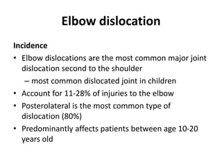 Elbow dislocation
Incidence
• Elbow dislocations are the most common major joint
dislocation second to the shoulder
– most common dislocated joint in children
• Account for 11-28% of injuries to the elbow
• Posterolateral is the most common type of
dislocation (80%)
• Predominantly affects patients between age 10-20
years old
 
