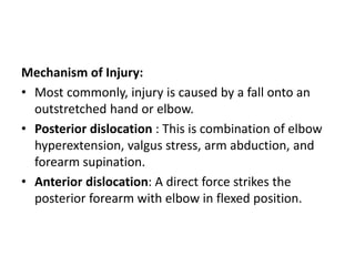 Mechanism of Injury:
• Most commonly, injury is caused by a fall onto an
outstretched hand or elbow.
• Posterior dislocation : This is combination of elbow
hyperextension, valgus stress, arm abduction, and
forearm supination.
• Anterior dislocation: A direct force strikes the
posterior forearm with elbow in flexed position.
 