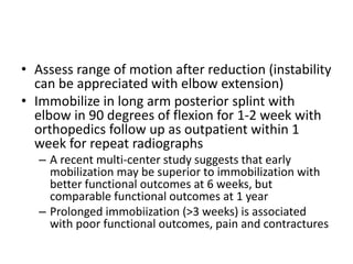 • Assess range of motion after reduction (instability
can be appreciated with elbow extension)
• Immobilize in long arm posterior splint with
elbow in 90 degrees of flexion for 1-2 week with
orthopedics follow up as outpatient within 1
week for repeat radiographs
– A recent multi-center study suggests that early
mobilization may be superior to immobilization with
better functional outcomes at 6 weeks, but
comparable functional outcomes at 1 year
– Prolonged immobiization (>3 weeks) is associated
with poor functional outcomes, pain and contractures
 