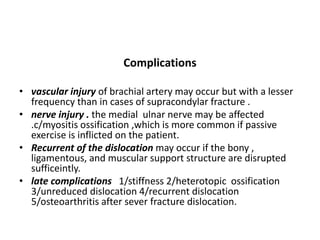 Complications
• vascular injury of brachial artery may occur but with a lesser
frequency than in cases of supracondylar fracture .
• nerve injury . the medial ulnar nerve may be affected
.c/myositis ossification ,which is more common if passive
exercise is inflicted on the patient.
• Recurrent of the dislocation may occur if the bony ,
ligamentous, and muscular support structure are disrupted
sufficeintly.
• late complications 1/stiffness 2/heterotopic ossification
3/unreduced dislocation 4/recurrent dislocation
5/osteoarthritis after sever fracture dislocation.
 