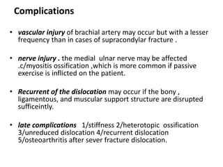 Complications
• vascular injury of brachial artery may occur but with a lesser
frequency than in cases of supracondylar fracture .
• nerve injury . the medial ulnar nerve may be affected
.c/myositis ossification ,which is more common if passive
exercise is inflicted on the patient.
• Recurrent of the dislocation may occur if the bony ,
ligamentous, and muscular support structure are disrupted
sufficeintly.
• late complications 1/stiffness 2/heterotopic ossification
3/unreduced dislocation 4/recurrent dislocation
5/osteoarthritis after sever fracture dislocation.
 
