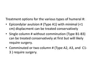Treatment options for the various types of humeral #:
• Epicondylar avulsion # (Type A1) with minimal (<1
cm) displacment can be treated conservatively
• Single column # without comminution (Type B1-B3)
can be treated conservatively at first but will likely
require surgery.
• Comminuted or two column # (Type A2, A3, and C1-
3 ) require surgery.
 
