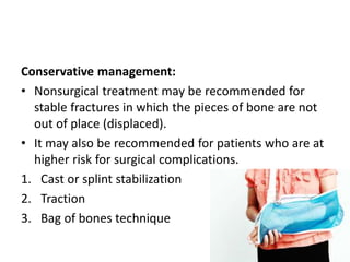 Conservative management:
• Nonsurgical treatment may be recommended for
stable fractures in which the pieces of bone are not
out of place (displaced).
• It may also be recommended for patients who are at
higher risk for surgical complications.
1. Cast or splint stabilization
2. Traction
3. Bag of bones technique
 