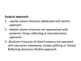 Surgical approach:
1. Lateral column fractures addressed with kocher
approach
2. Medial column fractures are apporached with
posterior triceps reflecting or transolecranon
approach.
3. Bicolumn fractures of distal humerus are operated
with olecranon osteotomy, triceps-splitting or Triceps
Reflecting Anconeus Pedicle approach.
 