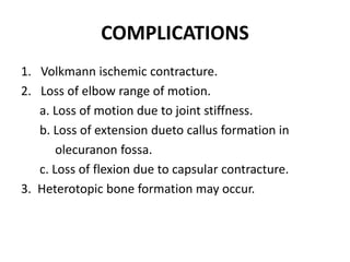 COMPLICATIONS
1. Volkmann ischemic contracture.
2. Loss of elbow range of motion.
a. Loss of motion due to joint stiffness.
b. Loss of extension dueto callus formation in
olecuranon fossa.
c. Loss of flexion due to capsular contracture.
3. Heterotopic bone formation may occur.
 