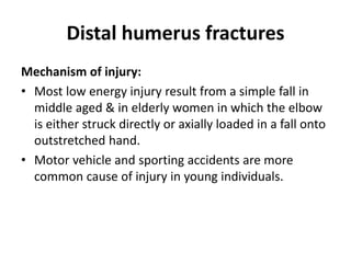 Distal humerus fractures
Mechanism of injury:
• Most low energy injury result from a simple fall in
middle aged & in elderly women in which the elbow
is either struck directly or axially loaded in a fall onto
outstretched hand.
• Motor vehicle and sporting accidents are more
common cause of injury in young individuals.
 