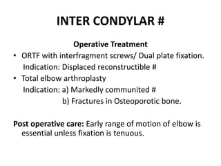 INTER CONDYLAR #
Operative Treatment
• ORTF with interfragment screws/ Dual plate fixation.
Indication: Displaced reconstructible #
• Total elbow arthroplasty
Indication: a) Markedly communited #
b) Fractures in Osteoporotic bone.
Post operative care: Early range of motion of elbow is
essential unless fixation is tenuous.
 