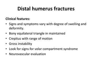 Distal humerus fractures
Clinical features:
• Signs and symptoms vary with degree of swelling and
deformity.
• Bony equilateral triangle in maintained
• Crepitus with range of motion
• Gross instability
• Look for signs for volar compartment syndrome
• Neurovascular evaluation
 