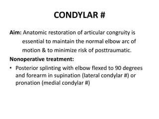 CONDYLAR #
Aim: Anatomic restoration of articular congruity is
essential to maintain the normal elbow arc of
motion & to minimize risk of posttraumatic.
Nonoperative treatment:
• Posterior splinting with elbow flexed to 90 degrees
and forearm in supination (lateral condylar #) or
pronation (medial condylar #)
 