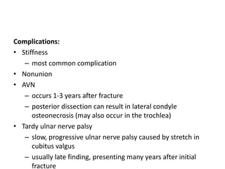 Complications:
• Stiffness
– most common complication
• Nonunion
• AVN
– occurs 1-3 years after fracture
– posterior dissection can result in lateral condyle
osteonecrosis (may also occur in the trochlea)
• Tardy ulnar nerve palsy
– slow, progressive ulnar nerve palsy caused by stretch in
cubitus valgus
– usually late finding, presenting many years after initial
fracture
 