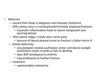 • Malunion
– caused from delay in diagnosis and improper treatment
– 20% cubitus varus in nondisplaced/minimally displaced fractures
• traumatic inflammation leads to lateral overgrowth (see
spurring below)
– 10% cubitus valgus ± tardy ulnar nerve palsy
• because of lateral physeal arrest as fracture is Salter Harris IV
– fishtail deformity
• area between medial ossification center and lateral condyle
ossification center resorbs or fails to develop
• does NOT predispose to arthritis
• may predispose to further fracture
– treatment
• supracondylar osteotomy
 