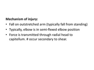 Mechanism of injury:
• Fall on outstretched arm (typically fall from standing)
• Typically, elbow is in semi-flexed elbow position
• Force is transmitted through radial head to
capitellum. # occur secondary to shear.
 
