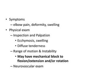 • Symptoms
– elbow pain, deformity, swelling
• Physical exam
– Inspection and Palpation
• Ecchymosis, swelling
• Diffuse tenderness
– Range of motion & Instability
• May have mechanical block to
flexion/extension and/or rotation
– Neurovascular exam
 