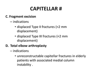 CAPITELLAR #
C. Fragment excision
– indications
• displaced Type II fractures (<2 mm
displacement)
• displaced Type III fractures (<2 mm
displacement)
D. Total elbow arthroplasty
– indications
• unreconstructable capitellar fractures in elderly
patients with associated medial column
instability .
 