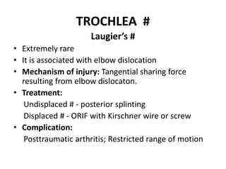 TROCHLEA #
Laugier’s #
• Extremely rare
• It is associated with elbow dislocation
• Mechanism of injury: Tangential sharing force
resulting from elbow dislocaton.
• Treatment:
Undisplaced # - posterior splinting
Displaced # - ORIF with Kirschner wire or screw
• Complication:
Posttraumatic arthritis; Restricted range of motion
 